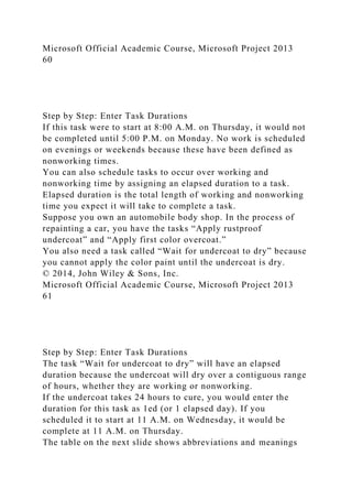 Microsoft Official Academic Course, Microsoft Project 2013
60
Step by Step: Enter Task Durations
If this task were to start at 8:00 A.M. on Thursday, it would not
be completed until 5:00 P.M. on Monday. No work is scheduled
on evenings or weekends because these have been defined as
nonworking times.
You can also schedule tasks to occur over working and
nonworking time by assigning an elapsed duration to a task.
Elapsed duration is the total length of working and nonworking
time you expect it will take to complete a task.
Suppose you own an automobile body shop. In the process of
repainting a car, you have the tasks “Apply rustproof
undercoat” and “Apply first color overcoat.”
You also need a task called “Wait for undercoat to dry” because
you cannot apply the color paint until the undercoat is dry.
© 2014, John Wiley & Sons, Inc.
Microsoft Official Academic Course, Microsoft Project 2013
61
Step by Step: Enter Task Durations
The task “Wait for undercoat to dry” will have an elapsed
duration because the undercoat will dry over a contiguous range
of hours, whether they are working or nonworking.
If the undercoat takes 24 hours to cure, you would enter the
duration for this task as 1ed (or 1 elapsed day). If you
scheduled it to start at 11 A.M. on Wednesday, it would be
complete at 11 A.M. on Thursday.
The table on the next slide shows abbreviations and meanings
 