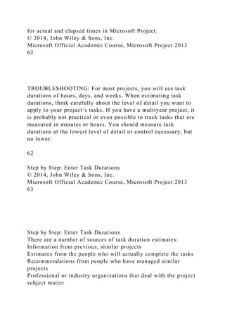 for actual and elapsed times in Microsoft Project.
© 2014, John Wiley & Sons, Inc.
Microsoft Official Academic Course, Microsoft Project 2013
62
TROUBLESHOOTING: For most projects, you will use task
durations of hours, days, and weeks. When estimating task
durations, think carefully about the level of detail you want to
apply to your project’s tasks. If you have a multiyear project, it
is probably not practical or even possible to track tasks that are
measured in minutes or hours. You should measure task
durations at the lowest level of detail or control necessary, but
no lower.
62
Step by Step: Enter Task Durations
© 2014, John Wiley & Sons, Inc.
Microsoft Official Academic Course, Microsoft Project 2013
63
Step by Step: Enter Task Durations
There are a number of sources of task duration estimates:
Information from previous, similar projects
Estimates from the people who will actually complete the tasks
Recommendations from people who have managed similar
projects
Professional or industry organizations that deal with the project
subject matter
 