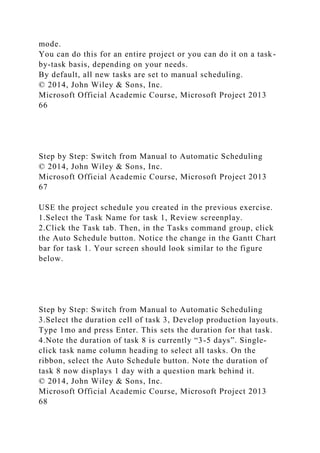 mode.
You can do this for an entire project or you can do it on a task-
by-task basis, depending on your needs.
By default, all new tasks are set to manual scheduling.
© 2014, John Wiley & Sons, Inc.
Microsoft Official Academic Course, Microsoft Project 2013
66
Step by Step: Switch from Manual to Automatic Scheduling
© 2014, John Wiley & Sons, Inc.
Microsoft Official Academic Course, Microsoft Project 2013
67
USE the project schedule you created in the previous exercise.
1.Select the Task Name for task 1, Review screenplay.
2.Click the Task tab. Then, in the Tasks command group, click
the Auto Schedule button. Notice the change in the Gantt Chart
bar for task 1. Your screen should look similar to the figure
below.
Step by Step: Switch from Manual to Automatic Scheduling
3.Select the duration cell of task 3, Develop production layouts.
Type 1mo and press Enter. This sets the duration for that task.
4.Note the duration of task 8 is currently “3-5 days”. Single-
click task name column heading to select all tasks. On the
ribbon, select the Auto Schedule button. Note the duration of
task 8 now displays 1 day with a question mark behind it.
© 2014, John Wiley & Sons, Inc.
Microsoft Official Academic Course, Microsoft Project 2013
68
 