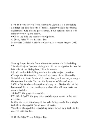 Step by Step: Switch from Manual to Automatic Scheduling
5.Select the duration cell of task 8, Reserve audio recording
equipment. Key 5d and press Enter. Your screen should look
similar to the figure below.
6.Click the File tab then select Options.
© 2014, John Wiley & Sons, Inc.
Microsoft Official Academic Course, Microsoft Project 2013
69
Step by Step: Switch from Manual to Automatic Scheduling
7.In the Project Options dialog box, in the navigation bar on the
left side of the dialog box, click Schedule.
8.Look in the Scheduling options for this project: section.
Change the first option, New tasks created: from Manually
Scheduled to Auto Scheduled. Note that you have only changed
the options for this file, not the behavior of the software.
9.Click OK to close the options dialog box. Notice that at the
bottom of the screen, on the status bar, that all new tasks are
auto scheduled.
10.SAVE the project schedule.
PAUSE. LEAVE the project schedule open to use in the next
exercise.
In this exercise you changed the scheduling mode for a single
task then changed it for all entered tasks.
You then changed the scheduling mode for all new tasks to be
entered into the file.
© 2014, John Wiley & Sons, Inc.
 
