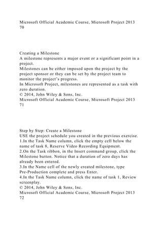 Microsoft Official Academic Course, Microsoft Project 2013
70
Creating a Milestone
A milestone represents a major event or a significant point in a
project.
Milestones can be either imposed upon the project by the
project sponsor or they can be set by the project team to
monitor the project’s progress.
In Microsoft Project, milestones are represented as a task with
zero duration.
© 2014, John Wiley & Sons, Inc.
Microsoft Official Academic Course, Microsoft Project 2013
71
Step by Step: Create a Milestone
USE the project schedule you created in the previous exercise.
1.In the Task Name column, click the empty cell below the
name of task 8, Reserve Video Recording Equipment.
2.On the Task ribbon, in the Insert command group, click the
Milestone button. Notice that a duration of zero days has
already been entered.
3.In the Name cell of the newly created milestone, type
Pre-Production complete and press Enter.
4.In the Task Name column, click the name of task 1, Review
screenplay.
© 2014, John Wiley & Sons, Inc.
Microsoft Official Academic Course, Microsoft Project 2013
72
 