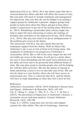 depression (Chi et al., 2015). M.A. has shown signs that she is
stressed about her illness and this will affect the course of care.
Her care plan will need to include treatments and management
for depression. One way that she can be helped is by joining a
support group for Alzheimer’s patients. Support groups help
people to learn more about the illness and get to hear about
people’s experiences to get rid of the feeling alone (Walton et
al., 2015). Scheduling a predictable daily routine might also
help to make life more interesting to reduce the feelings of
boredom that contribute to the depression (Czaja, 2016; Prince
et al., 2015). She may also need to be given antidepressants if
the problem gets worse in the future.
The interaction with M.A. has also shown that she has
inadequate support from her family. With an illness like
Alzheimer’s she is too at risk of harm to be living alone. The
symptoms of Alzheimer's are progressive (Alzheimer’s
Association, 2014). She is still in her early stages but she will
inevitably get worse in the future. It will get to a point where
her care is more demanding and she needs more attention to do
her daily activities and to be protected from different kinds of
risks. Her care plan needs to include people who will be helping
her with her daily activities. She has the option of staying at
home and hiring a nurse to live in and take care of her. She can
also be taken to a care facility where she will have access to
professional care. This is a decision that M.A. and her family
will have to make depending on what they feel is best for her.
References
Alzheimer's Association. (2014). 2014 Alzheimer's disease facts
and figures. Alzheimer's & Dementia, 10(2), e47-e92.
Chi, S., Wang, C., Jiang, T., Zhu, X. C., Yu, J. T., & Tan, L.
(2015). The prevalence of depression in Alzheimer’s disease: a
systematic review and meta-analysis. Current Alzheimer
Research, 12(2), 189-198.
Czaja, S. J. (2016). Long-term care services and support
systems for older adults: The role of technology. American
 