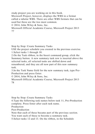 study project you are working on in this book.
Microsoft Project, however, displays the WBS in a format
called a tabular WBS. There are other WBS formats that can be
used but these are the two most common.
© 2014, John Wiley & Sons, Inc.
Microsoft Official Academic Course, Microsoft Project 2013
77
Step by Step: Create Summary Tasks
USE the project schedule you created in the previous exercise.
1.Select tasks 1 through 10.
2.On the Task ribbon, in the Insert command group, click the
Summary button. A new summary task row is inserted above the
selected tasks, all selected tasks are shifted down and
renumbered, and they are all now part of this new summary
task.
3.In the Task Name field for the new summary task, type Pre-
Production and press Enter.
© 2014, John Wiley & Sons, Inc.
Microsoft Official Academic Course, Microsoft Project 2013
78
Step by Step: Create Summary Tasks
4.Type the following task names below task 11, Pre-Production
complete. Press Enter after each task name.
Production
Post-Production
Note that each of these became part of the previous section.
You want each of these to become a summary task.
5.Select tasks 12 and 13. On the ribbon, in the Schedule
 