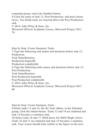 command group, select the Outdent button.
6.Click the name of task 13, Post-Production, and press Insert
twice. Two blank tasks are inserted above the Post-Production
task.
© 2014, John Wiley & Sons, Inc.
Microsoft Official Academic Course, Microsoft Project 2013
79
Step by Step: Create Summary Tasks
7.Type the following task names and durations below task 12,
Production.
Task NameDuration
Production begins0d
Production complete0d
8.Type the following tasks names and durations below task 15,
Post-Production.
Task NameDuration
Post-Production begins0d
Post-Production complete0d
© 2014, John Wiley & Sons, Inc.
Microsoft Official Academic Course, Microsoft Project 2013
80
Step by Step: Create Summary Tasks
9.Select tasks 13 and 14. On the Task ribbon, in the Schedule
group, click the Indent button. Tasks 13 and 14 are indented and
task 12 becomes a summary task.
10.Select tasks 16 and 17. Hold down Alt+Shift+Right Arrow.
Tasks 16 and 17 are indented and task 15 becomes a summary
task. Your screen should look similar to the figure on the next
 