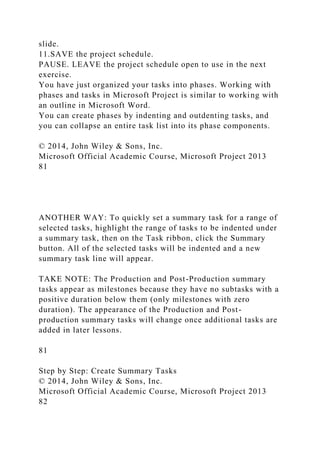 slide.
11.SAVE the project schedule.
PAUSE. LEAVE the project schedule open to use in the next
exercise.
You have just organized your tasks into phases. Working with
phases and tasks in Microsoft Project is similar to working with
an outline in Microsoft Word.
You can create phases by indenting and outdenting tasks, and
you can collapse an entire task list into its phase components.
© 2014, John Wiley & Sons, Inc.
Microsoft Official Academic Course, Microsoft Project 2013
81
ANOTHER WAY: To quickly set a summary task for a range of
selected tasks, highlight the range of tasks to be indented under
a summary task, then on the Task ribbon, click the Summary
button. All of the selected tasks will be indented and a new
summary task line will appear.
TAKE NOTE: The Production and Post-Production summary
tasks appear as milestones because they have no subtasks with a
positive duration below them (only milestones with zero
duration). The appearance of the Production and Post-
production summary tasks will change once additional tasks are
added in later lessons.
81
Step by Step: Create Summary Tasks
© 2014, John Wiley & Sons, Inc.
Microsoft Official Academic Course, Microsoft Project 2013
82
 