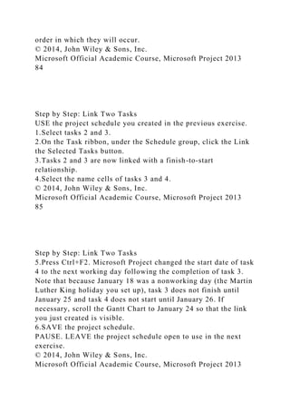 order in which they will occur.
© 2014, John Wiley & Sons, Inc.
Microsoft Official Academic Course, Microsoft Project 2013
84
Step by Step: Link Two Tasks
USE the project schedule you created in the previous exercise.
1.Select tasks 2 and 3.
2.On the Task ribbon, under the Schedule group, click the Link
the Selected Tasks button.
3.Tasks 2 and 3 are now linked with a finish-to-start
relationship.
4.Select the name cells of tasks 3 and 4.
© 2014, John Wiley & Sons, Inc.
Microsoft Official Academic Course, Microsoft Project 2013
85
Step by Step: Link Two Tasks
5.Press Ctrl+F2. Microsoft Project changed the start date of task
4 to the next working day following the completion of task 3.
Note that because January 18 was a nonworking day (the Martin
Luther King holiday you set up), task 3 does not finish until
January 25 and task 4 does not start until January 26. If
necessary, scroll the Gantt Chart to January 24 so that the link
you just created is visible.
6.SAVE the project schedule.
PAUSE. LEAVE the project schedule open to use in the next
exercise.
© 2014, John Wiley & Sons, Inc.
Microsoft Official Academic Course, Microsoft Project 2013
 