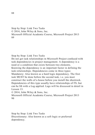 88
Step by Step: Link Two Tasks
© 2014, John Wiley & Sons, Inc.
Microsoft Official Academic Course, Microsoft Project 2013
89
Step by Step: Link Two Tasks
Do not get task relationships in Microsoft Project confused with
task dependencies in project management. A dependency is a
need or a condition that exists between two elements.
Knowing the dependency is an important factor in defining the
task relationships. Dependencies come in three types:
Mandatory: Also known as a hard logic dependency. The first
task MUST be done before the second task, i.e. you must
construct the walls of a house before you install the sheetrock.
Dependencies of this type usually have relationships of FS, but
can be SS with a Lag applied. Lags will be discussed in detail in
Lesson 13.
© 2014, John Wiley & Sons, Inc.
Microsoft Official Academic Course, Microsoft Project 2013
90
Step by Step: Link Two Tasks
Discretionary: Also known as a soft logic or preferred
dependency.
 