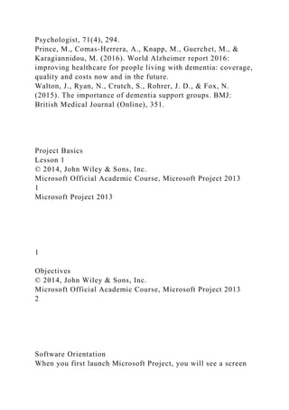 Psychologist, 71(4), 294.
Prince, M., Comas-Herrera, A., Knapp, M., Guerchet, M., &
Karagiannidou, M. (2016). World Alzheimer report 2016:
improving healthcare for people living with dementia: coverage,
quality and costs now and in the future.
Walton, J., Ryan, N., Crutch, S., Rohrer, J. D., & Fox, N.
(2015). The importance of dementia support groups. BMJ:
British Medical Journal (Online), 351.
Project Basics
Lesson 1
© 2014, John Wiley & Sons, Inc.
Microsoft Official Academic Course, Microsoft Project 2013
1
Microsoft Project 2013
1
Objectives
© 2014, John Wiley & Sons, Inc.
Microsoft Official Academic Course, Microsoft Project 2013
2
Software Orientation
When you first launch Microsoft Project, you will see a screen
 