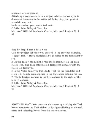 resource, or assignment.
Attaching a note to a task in a project schedule allows you to
document important information while keeping your project
schedule succinct.
In this exercise, you enter a task note.
© 2014, John Wiley & Sons, Inc.
Microsoft Official Academic Course, Microsoft Project 2013
97
Step by Step: Enter a Task Note
USE the project schedule you created in the previous exercise.
1.Select task 7, Book musicians, by clicking on the task number
(7).
2.On the Task ribbon, in the Properties group, click the Task
Notes icon. The Task Information dialog box appears with the
Notes tab displayed.
3.In the Notes box, type Call Andy Teal for the mandolin and
click OK. A note icon appears in the Indicators column for task
7. The Indicators column is the first column to the right of the
task ID column.
© 2014, John Wiley & Sons, Inc.
Microsoft Official Academic Course, Microsoft Project 2013
98
ANOTHER WAY: You can also add a note by clicking the Task
Notes button on the Task ribbon or by right-clicking on the task
name and selecting Notes from the shortcut menu.
98
 