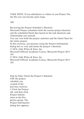 TAKE NOTE: If you add photos or videos to you Project file,
the file size can become quite large.
100
Reviewing the Project Schedule’s Duration
Microsoft Project calculates both the current project duration
and the scheduled finish date based on the task durations and
relationships you entered.
You can view both the project statistics and the Gantt Chart for
the entire project.
In this exercise, you practice using the Project Information
dialog box to view and check the project’s duration.
© 2014, John Wiley & Sons, Inc.
Microsoft Official Academic Course, Microsoft Project 2013
101
© 2014, John Wiley & Sons, Inc.
Microsoft Official Academic Course, Microsoft Project 2013
101
Step by Step: Check the Project’s Duration
USE the project
schedule you
created in the
previous exercise.
1.Click the Project
tab, and then click
Project Inform-
ation in the Pro-
perties group. The
Project Information
dialog box appears,
 