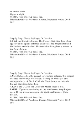as shown in the
figure at right.
© 2014, John Wiley & Sons, Inc.
Microsoft Official Academic Course, Microsoft Project 2013
102
Step by Step: Check the Project’s Duration
2.Click the Statistics button. The Project Statistics dialog box
appears and displays information such as the project start and
finish dates and duration. The statistics dialog box is shown in
the figure below.
© 2014, John Wiley & Sons, Inc.
Microsoft Official Academic Course, Microsoft Project 2013
103
Step by Step: Check the Project’s Duration
3.Note that, ased on the current information entered, this project
is slated for 95 days of duration, starting on January 4 and
ending on May 16, 2016. Click the Close button to close the
Project Statistics dialog box.
4.SAVE and CLOSE the Don Funk Music Video 1 file.
PAUSE. If you are continuing to the next lesson, keep Project
open. If you are not continuing to additional lessons, Close
Project.
© 2014, John Wiley & Sons, Inc.
Microsoft Official Academic Course, Microsoft Project 2013
104
 