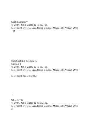 Skill Summary
© 2014, John Wiley & Sons, Inc.
Microsoft Official Academic Course, Microsoft Project 2013
105
Establishing Resources
Lesson 2
© 2014, John Wiley & Sons, Inc.
Microsoft Official Academic Course, Microsoft Project 2013
1
Microsoft Project 2013
1
Objectives
© 2014, John Wiley & Sons, Inc.
Microsoft Official Academic Course, Microsoft Project 2013
2
 