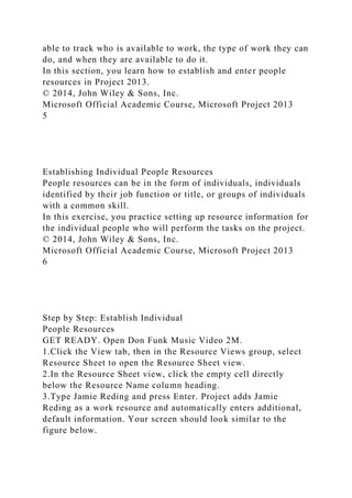able to track who is available to work, the type of work they can
do, and when they are available to do it.
In this section, you learn how to establish and enter people
resources in Project 2013.
© 2014, John Wiley & Sons, Inc.
Microsoft Official Academic Course, Microsoft Project 2013
5
Establishing Individual People Resources
People resources can be in the form of individuals, individuals
identified by their job function or title, or groups of individuals
with a common skill.
In this exercise, you practice setting up resource information for
the individual people who will perform the tasks on the project.
© 2014, John Wiley & Sons, Inc.
Microsoft Official Academic Course, Microsoft Project 2013
6
Step by Step: Establish Individual
People Resources
GET READY. Open Don Funk Music Video 2M.
1.Click the View tab, then in the Resource Views group, select
Resource Sheet to open the Resource Sheet view.
2.In the Resource Sheet view, click the empty cell directly
below the Resource Name column heading.
3.Type Jamie Reding and press Enter. Project adds Jamie
Reding as a work resource and automatically enters additional,
default information. Your screen should look similar to the
figure below.
 