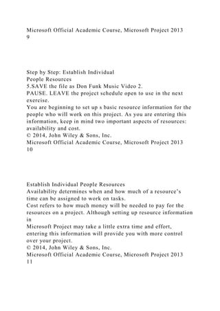 Microsoft Official Academic Course, Microsoft Project 2013
9
Step by Step: Establish Individual
People Resources
5.SAVE the file as Don Funk Music Video 2.
PAUSE. LEAVE the project schedule open to use in the next
exercise.
You are beginning to set up s basic resource information for the
people who will work on this project. As you are entering this
information, keep in mind two important aspects of resources:
availability and cost.
© 2014, John Wiley & Sons, Inc.
Microsoft Official Academic Course, Microsoft Project 2013
10
Establish Individual People Resources
Availability determines when and how much of a resource’s
time can be assigned to work on tasks.
Cost refers to how much money will be needed to pay for the
resources on a project. Although setting up resource information
in
Microsoft Project may take a little extra time and effort,
entering this information will provide you with more control
over your project.
© 2014, John Wiley & Sons, Inc.
Microsoft Official Academic Course, Microsoft Project 2013
11
 