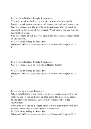 Establish Individual People Resources
You will work with three types of resources in Microsoft
Project: work resources, material resources, and cost resources.
Work resources are the people and equipment that do work to
accomplish the tasks of the project. Work resources use time to
accomplish tasks.
You will learn about material resources and cost resources later
in this lesson.
© 2014, John Wiley & Sons, Inc.
Microsoft Official Academic Course, Microsoft Project 2013
12
Establish Individual People Resources
Work resources can be in many different forms:
© 2014, John Wiley & Sons, Inc.
Microsoft Official Academic Course, Microsoft Project 2013
13
Establishing a Group Resource
When establishing your resources, use resource names that will
make sense to you and anyone else using the project schedule.
In the previous exercise, you set up resources that were
individuals.
Now, you will set up a single resource that represents multiple
people, sometimes called a Generic Resource.
© 2014, John Wiley & Sons, Inc.
Microsoft Official Academic Course, Microsoft Project 2013
 