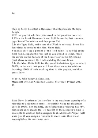 14
Step by Step: Establish a Resource That Represents Multiple
People
USE the project schedule you saved in the previous exercise.
1.Click the blank Resource Name field below the last resource,
type Sound Technician and then press Tab.
2.In the Type field, make sure that Work is selected. Press Tab
four times to move to the Max. Units field.
You may only see a portion of the field name. To see the entire
field name, expand the row just as you would in Excel. Place
the cursor on the bottom of the header row in the ID column
(just above resource 1). Click and drag the row down.
3.In the Max. Units field for the sound technician, type or select
300%, to indicate that you will have three sound technicians
devoting 100% of their working time to this project, and then
press Enter.
© 2014, John Wiley & Sons, Inc.
Microsoft Official Academic Course, Microsoft Project 2013
15
Take Note: Maximum Units refers to the maximum capacity of a
resource to accomplish tasks. The default value for maximum
units is 100%. For example, specifying that a resource has 75%
maximum units means that 75 percent of the resource’s time is
available to work on tasks assigned to it. Microsoft Project will
warn you if you assign a resource to more tasks than it can
accomplish at its maximum units.
 