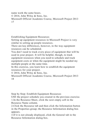 name work the same hours.
© 2014, John Wiley & Sons, Inc.
Microsoft Official Academic Course, Microsoft Project 2013
17
Establishing Equipment Resources
Setting up equipment resources in Microsoft Project is very
similar to setting up people resources.
There are key differences, however, in the way equipment
resources can be scheduled.
You don’t need to track every piece of equipment that will be
used in your project. It will be helpful, though, to track
equipment resources when you need to schedule and track
equipment costs or when the equipment might be needed my
multiple people at the same time.
In this exercise, you learn how to establish the equipment
resources for your project.
© 2014, John Wiley & Sons, Inc.
Microsoft Official Academic Course, Microsoft Project 2013
18
Step by Step: Establish Equipment Resources
USE the project schedule you created in the previous exercise.
1.In the Resource Sheet, click the next empty cell in the
Resource Name column.
2.Click the Resource tab and then click the Information button
in the Properties group; the Resource Information dialog box
appears.
3.If it is not already displayed, click the General tab in the
Resource Information dialog box.
 