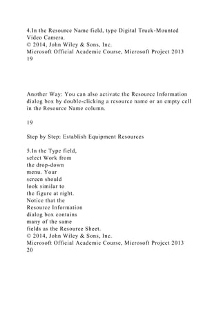 4.In the Resource Name field, type Digital Truck-Mounted
Video Camera.
© 2014, John Wiley & Sons, Inc.
Microsoft Official Academic Course, Microsoft Project 2013
19
Another Way: You can also activate the Resource Information
dialog box by double-clicking a resource name or an empty cell
in the Resource Name column.
19
Step by Step: Establish Equipment Resources
5.In the Type field,
select Work from
the drop-down
menu. Your
screen should
look similar to
the figure at right.
Notice that the
Resource Information
dialog box contains
many of the same
fields as the Resource Sheet.
© 2014, John Wiley & Sons, Inc.
Microsoft Official Academic Course, Microsoft Project 2013
20
 