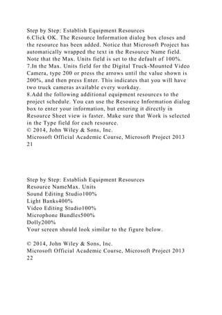 Step by Step: Establish Equipment Resources
6.Click OK. The Resource Information dialog box closes and
the resource has been added. Notice that Microsoft Project has
automatically wrapped the text in the Resource Name field.
Note that the Max. Units field is set to the default of 100%.
7.In the Max. Units field for the Digital Truck-Mounted Video
Camera, type 200 or press the arrows until the value shown is
200%, and then press Enter. This indicates that you will have
two truck cameras available every workday.
8.Add the following additional equipment resources to the
project schedule. You can use the Resource Information dialog
box to enter your information, but entering it directly in
Resource Sheet view is faster. Make sure that Work is selected
in the Type field for each resource.
© 2014, John Wiley & Sons, Inc.
Microsoft Official Academic Course, Microsoft Project 2013
21
Step by Step: Establish Equipment Resources
Resource NameMax. Units
Sound Editing Studio100%
Light Banks400%
Video Editing Studio100%
Microphone Bundles500%
Dolly200%
Your screen should look similar to the figure below.
© 2014, John Wiley & Sons, Inc.
Microsoft Official Academic Course, Microsoft Project 2013
22
 