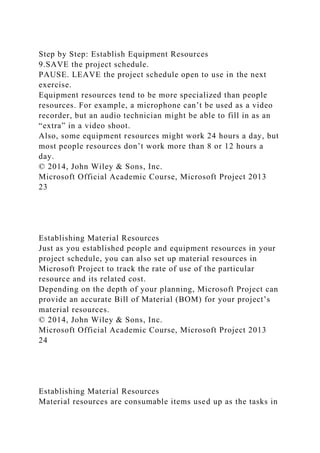 Step by Step: Establish Equipment Resources
9.SAVE the project schedule.
PAUSE. LEAVE the project schedule open to use in the next
exercise.
Equipment resources tend to be more specialized than people
resources. For example, a microphone can’t be used as a video
recorder, but an audio technician might be able to fill in as an
“extra” in a video shoot.
Also, some equipment resources might work 24 hours a day, but
most people resources don’t work more than 8 or 12 hours a
day.
© 2014, John Wiley & Sons, Inc.
Microsoft Official Academic Course, Microsoft Project 2013
23
Establishing Material Resources
Just as you established people and equipment resources in your
project schedule, you can also set up material resources in
Microsoft Project to track the rate of use of the particular
resource and its related cost.
Depending on the depth of your planning, Microsoft Project can
provide an accurate Bill of Material (BOM) for your project’s
material resources.
© 2014, John Wiley & Sons, Inc.
Microsoft Official Academic Course, Microsoft Project 2013
24
Establishing Material Resources
Material resources are consumable items used up as the tasks in
 
