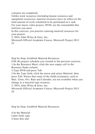a project are completed.
Unlike work resources (including human resources and
equipment resources), material resources have no effect on the
total amount of work scheduled to be performed on a task.
For your music video project, DVDs are the consumable that
interests you most.
In this exercise, you practice entering material resources for
your project.
© 2014, John Wiley & Sons, Inc.
Microsoft Official Academic Course, Microsoft Project 2013
25
Step by Step: Establish Material Resources
USE the project schedule you created in the previous exercise.
1.In the Resource Sheet, click the next empty cell in the
Resource Name column.
2.Type DVD and press Tab.
3.In the Type field, click the arrow and select Material, then
press Tab. Notice that some of the fields (columns), such as
Max. Units, Ovt. Rate and Calendar, are not available when you
change to a material type resource.
© 2014, John Wiley & Sons, Inc.
Microsoft Official Academic Course, Microsoft Project 2013
26
Step by Step: Establish Material Resources
4.In the Material
Label field, type
2-hour disc and
 