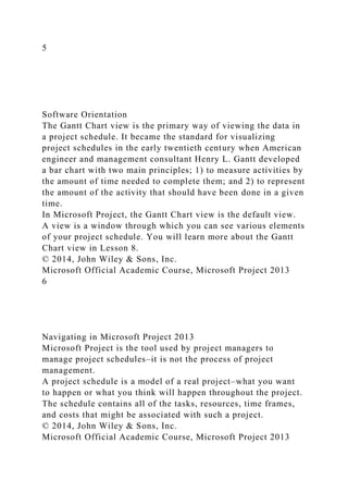 5
Software Orientation
The Gantt Chart view is the primary way of viewing the data in
a project schedule. It became the standard for visualizing
project schedules in the early twentieth century when American
engineer and management consultant Henry L. Gantt developed
a bar chart with two main principles; 1) to measure activities by
the amount of time needed to complete them; and 2) to represent
the amount of the activity that should have been done in a given
time.
In Microsoft Project, the Gantt Chart view is the default view.
A view is a window through which you can see various elements
of your project schedule. You will learn more about the Gantt
Chart view in Lesson 8.
© 2014, John Wiley & Sons, Inc.
Microsoft Official Academic Course, Microsoft Project 2013
6
Navigating in Microsoft Project 2013
Microsoft Project is the tool used by project managers to
manage project schedules–it is not the process of project
management.
A project schedule is a model of a real project–what you want
to happen or what you think will happen throughout the project.
The schedule contains all of the tasks, resources, time frames,
and costs that might be associated with such a project.
© 2014, John Wiley & Sons, Inc.
Microsoft Official Academic Course, Microsoft Project 2013
 
