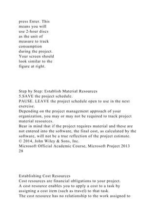 press Enter. This
means you will
use 2-hour discs
as the unit of
measure to track
consumption
during the project.
Your screen should
look similar to the
figure at right.
Step by Step: Establish Material Resources
5.SAVE the project schedule.
PAUSE. LEAVE the project schedule open to use in the next
exercise.
Depending on the project management approach of your
organization, you may or may not be required to track project
material resources.
Bear in mind that if the project requires material and these are
not entered into the software, the final cost, as calculated by the
software, will not be a true reflection of the project estimate.
© 2014, John Wiley & Sons, Inc.
Microsoft Official Academic Course, Microsoft Project 2013
28
Establishing Cost Resources
Cost resources are financial obligations to your project.
A cost resource enables you to apply a cost to a task by
assigning a cost item (such as travel) to that task.
The cost resource has no relationship to the work assigned to
 