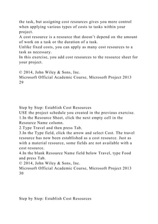 the task, but assigning cost resources gives you more control
when applying various types of costs to tasks within your
project.
A cost resource is a resource that doesn’t depend on the amount
of work on a task or the duration of a task.
Unlike fixed costs, you can apply as many cost resources to a
task as necessary.
In this exercise, you add cost resources to the resource sheet for
your project.
© 2014, John Wiley & Sons, Inc.
Microsoft Official Academic Course, Microsoft Project 2013
29
Step by Step: Establish Cost Resources
USE the project schedule you created in the previous exercise.
1.In the Resource Sheet, click the next empty cell in the
Resource Name column.
2.Type Travel and then press Tab.
3.In the Type field, click the arrow and select Cost. The travel
resource has now been established as a cost resource. Just as
with a material resource, some fields are not available with a
cost resource.
4.In the blank Resource Name field below Travel, type Food
and press Tab.
© 2014, John Wiley & Sons, Inc.
Microsoft Official Academic Course, Microsoft Project 2013
30
Step by Step: Establish Cost Resources
 