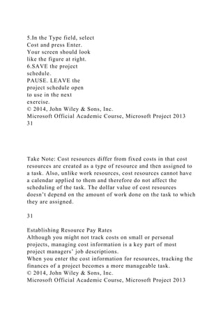 5.In the Type field, select
Cost and press Enter.
Your screen should look
like the figure at right.
6.SAVE the project
schedule.
PAUSE. LEAVE the
project schedule open
to use in the next
exercise.
© 2014, John Wiley & Sons, Inc.
Microsoft Official Academic Course, Microsoft Project 2013
31
Take Note: Cost resources differ from fixed costs in that cost
resources are created as a type of resource and then assigned to
a task. Also, unlike work resources, cost resources cannot have
a calendar applied to them and therefore do not affect the
scheduling of the task. The dollar value of cost resources
doesn’t depend on the amount of work done on the task to which
they are assigned.
31
Establishing Resource Pay Rates
Although you might not track costs on small or personal
projects, managing cost information is a key part of most
project managers’ job descriptions.
When you enter the cost information for resources, tracking the
finances of a project becomes a more manageable task.
© 2014, John Wiley & Sons, Inc.
Microsoft Official Academic Course, Microsoft Project 2013
 
