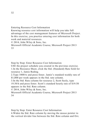 32
Entering Resource Cost Information
Knowing resource cost information will help you take full
advantage of the cost management features of Microsoft Project.
In this exercise, you practice entering cost information for both
work and material resources.
© 2014, John Wiley & Sons, Inc.
Microsoft Official Academic Course, Microsoft Project 2013
33
Step by Step: Enter Resource Cost Information
USE the project schedule you created in the previous exercise.
1.In the Resource Sheet, click the Std. (Standard) Rate field for
resource 1, Jamie Reding.
2.Type 1000/w and press Enter. Jamie’s standard weekly rate of
$1,000 per week appears in the Std. rate column.
3.In the Std. Rate column for resource 2, Scott Seely, type
19.50/h and press Enter. Scott’s standard hourly rate of $19.50
appears in the Std. Rate column.
© 2014, John Wiley & Sons, Inc.
Microsoft Official Academic Course, Microsoft Project 2013
34
Step by Step: Enter Resource Cost Information
4.Widen the Std. Rate column by moving the mouse pointer to
the vertical divider line between the Std. Rate column and Ovt.
 