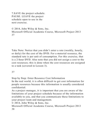 7.SAVE the project schedule.
PAUSE. LEAVE the project
schedule open to use in the
next exercise.
© 2014, John Wiley & Sons, Inc.
Microsoft Official Academic Course, Microsoft Project 2013
37
Take Note: Notice that you didn’t enter a rate (weekly, hourly,
or daily) for the cost of the DVD. For a material resource, the
standard rate is per unit of consumption. For this exercise, that
is a 2-hour DVD. Also note that you did not assign a cost to the
cost resources; this is done when the cost resources are assigned
to a task (covered in Lesson 3).
37
Step by Step: Enter Resource Cost Information
In the real world, it is often difficult to get cost information for
people resources because this information is usually considered
confidential.
As a project manager, it is important that you are aware of the
limitations of your project schedule because of the information
available to you, and that you communicate these limitations to
your project team and management.
© 2014, John Wiley & Sons, Inc.
Microsoft Official Academic Course, Microsoft Project 2013
38
 