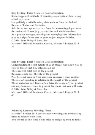 Step by Step: Enter Resource Cost Information
Some suggested methods of inserting rates costs without using
actual pay rates:
Use publicly available salary data such as from the Federal
Bureau of Labor and Statistics.
Ask for an average salary rate from the accounting department
for various skill sets (e.g., electrician and administrative).
As a project manager, tracking and managing cost information
may be a significant part of your project responsibilities.
© 2014, John Wiley & Sons, Inc.
Microsoft Official Academic Course, Microsoft Project 2013
39
Step by Step: Enter Resource Cost Information
Understanding the cost details of your project will allow you to
stay on top of such key information as:
The expected total cost of the project
Resource costs over the life of the project
Possible cost savings from using one resource versus another
The rate of spending in relation to the length of the project
These and other cost limits often drive the scope of your project
and may become critical to project decisions that you will make.
© 2014, John Wiley & Sons, Inc.
Microsoft Official Academic Course, Microsoft Project 2013
40
Adjusting Resource Working Times
Microsoft Project 2013 uses resource working and nonworking
times to schedule the tasks.
You should define these times prior to assigning them to tasks.
 