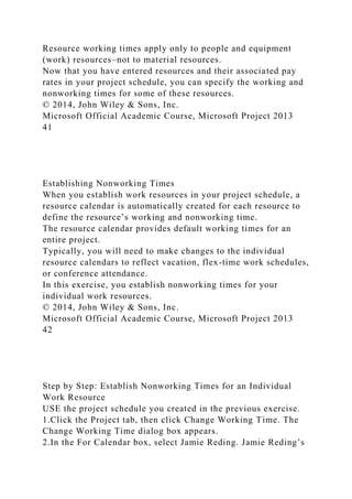 Resource working times apply only to people and equipment
(work) resources–not to material resources.
Now that you have entered resources and their associated pay
rates in your project schedule, you can specify the working and
nonworking times for some of these resources.
© 2014, John Wiley & Sons, Inc.
Microsoft Official Academic Course, Microsoft Project 2013
41
Establishing Nonworking Times
When you establish work resources in your project schedule, a
resource calendar is automatically created for each resource to
define the resource’s working and nonworking time.
The resource calendar provides default working times for an
entire project.
Typically, you will need to make changes to the individual
resource calendars to reflect vacation, flex-time work schedules,
or conference attendance.
In this exercise, you establish nonworking times for your
individual work resources.
© 2014, John Wiley & Sons, Inc.
Microsoft Official Academic Course, Microsoft Project 2013
42
Step by Step: Establish Nonworking Times for an Individual
Work Resource
USE the project schedule you created in the previous exercise.
1.Click the Project tab, then click Change Working Time. The
Change Working Time dialog box appears.
2.In the For Calendar box, select Jamie Reding. Jamie Reding’s
 