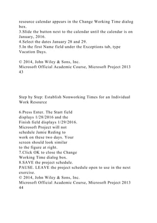 resource calendar appears in the Change Working Time dialog
box.
3.Slide the button next to the calendar until the calendar is on
January, 2016.
4.Select the dates January 28 and 29.
5.In the first Name field under the Exceptions tab, type
Vacation Days.
© 2014, John Wiley & Sons, Inc.
Microsoft Official Academic Course, Microsoft Project 2013
43
Step by Step: Establish Nonworking Times for an Individual
Work Resource
6.Press Enter. The Start field
displays 1/28/2016 and the
Finish field displays 1/29/2016.
Microsoft Project will not
schedule Jamie Reding to
work on these two days. Your
screen should look similar
to the figure at right.
7.Click OK to close the Change
Working Time dialog box.
8.SAVE the project schedule.
PAUSE. LEAVE the project schedule open to use in the next
exercise.
© 2014, John Wiley & Sons, Inc.
Microsoft Official Academic Course, Microsoft Project 2013
44
 