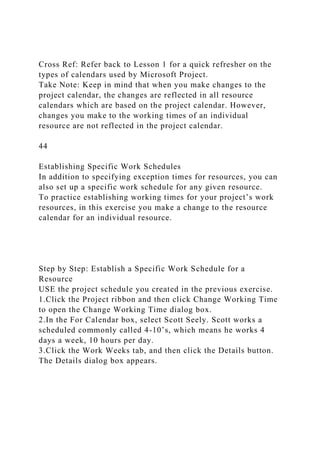 Cross Ref: Refer back to Lesson 1 for a quick refresher on the
types of calendars used by Microsoft Project.
Take Note: Keep in mind that when you make changes to the
project calendar, the changes are reflected in all resource
calendars which are based on the project calendar. However,
changes you make to the working times of an individual
resource are not reflected in the project calendar.
44
Establishing Specific Work Schedules
In addition to specifying exception times for resources, you can
also set up a specific work schedule for any given resource.
To practice establishing working times for your project’s work
resources, in this exercise you make a change to the resource
calendar for an individual resource.
Step by Step: Establish a Specific Work Schedule for a
Resource
USE the project schedule you created in the previous exercise.
1.Click the Project ribbon and then click Change Working Time
to open the Change Working Time dialog box.
2.In the For Calendar box, select Scott Seely. Scott works a
scheduled commonly called 4-10’s, which means he works 4
days a week, 10 hours per day.
3.Click the Work Weeks tab, and then click the Details button.
The Details dialog box appears.
 