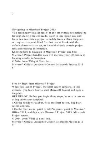 7
Navigating in Microsoft Project 2013
You can modify this schedule (or any other project template) to
fit your specific project needs. Later in this lesson you will
learn how to create a project schedule from a blank template.
A template is a predefined file that can be blank with the
default characteristics set, or it could already contain project
task and resource information.
Knowing how to navigate in Microsoft Project and how
Microsoft Project handles data will increase your efficiency in
locating needed information.
© 2014, John Wiley & Sons, Inc.
Microsoft Official Academic Course, Microsoft Project 2013
8
Step by Step: Start Microsoft Project
When you launch Project, the Start screen appears. In this
exercise, you learn how to start Microsoft Project and open a
template.
GET READY. Before you begin these steps, be sure to turn on
or log on to your computer.
1.On the Windows taskbar, click the Start button. The Start
screen appears.
2.On the Start menu, point to All Programs, point to Microsoft
Office 2013, and then click Microsoft Project 2013. Microsoft
Project opens.
© 2014, John Wiley & Sons, Inc.
Microsoft Official Academic Course, Microsoft Project 2013
9
 