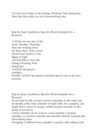 12.Click any Friday in the Change Working Time dialog box.
Note that these days are set to nonworking time.
Step by Step: Establish a Specific Work Schedule for a
Resource
13.Click any one day of the
week, Monday–Thursday.
Note the working times
for these days. Your screen
should look similar to the
figure at right.
14.Click OK to close the
Change Working Time
dialog box.
15.SAVE the project
schedule.
PAUSE. LEAVE the project schedule open to use in the next
exercise.
Step by Step: Establish a Specific Work Schedule for a
Resource
If you need to edit several resource calendars in the same way
(to handle a flex-time schedule or night shift, for example), you
might find it easier to assign a different base calendar to this
group of resources.
A base calendar can be used as a task calendar, a project
calendar, or resource calendar and specifies default working and
nonworking times.
Assigning a different base calendar is quicker than editing each
 