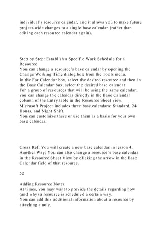 individual’s resource calendar, and it allows you to make future
project-wide changes to a single base calendar (rather than
editing each resource calendar again).
Step by Step: Establish a Specific Work Schedule for a
Resource
You can change a resource’s base calendar by opening the
Change Working Time dialog box from the Tools menu.
In the For Calendar box, select the desired resource and then in
the Base Calendar box, select the desired base calendar.
For a group of resources that will be using the same calendar,
you can change the calendar directly in the Base Calendar
column of the Entry table in the Resource Sheet view.
Microsoft Project includes three base calendars: Standard, 24
Hours, and Night Shift.
You can customize these or use them as a basis for your own
base calendar.
Cross Ref: You will create a new base calendar in lesson 4.
Another Way: You can also change a resource’s base calendar
in the Resource Sheet View by clicking the arrow in the Base
Calendar field of that resource.
52
Adding Resource Notes
At times, you may want to provide the details regarding how
(and why) a resource is scheduled a certain way.
You can add this additional information about a resource by
attaching a note.
 