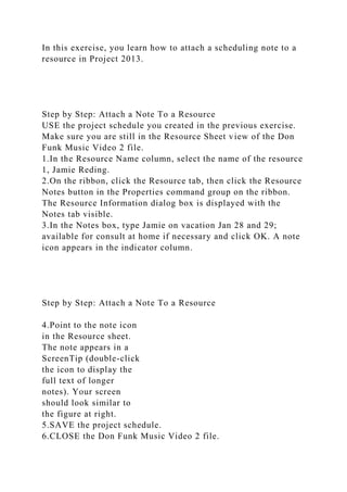In this exercise, you learn how to attach a scheduling note to a
resource in Project 2013.
Step by Step: Attach a Note To a Resource
USE the project schedule you created in the previous exercise.
Make sure you are still in the Resource Sheet view of the Don
Funk Music Video 2 file.
1.In the Resource Name column, select the name of the resource
1, Jamie Reding.
2.On the ribbon, click the Resource tab, then click the Resource
Notes button in the Properties command group on the ribbon.
The Resource Information dialog box is displayed with the
Notes tab visible.
3.In the Notes box, type Jamie on vacation Jan 28 and 29;
available for consult at home if necessary and click OK. A note
icon appears in the indicator column.
Step by Step: Attach a Note To a Resource
4.Point to the note icon
in the Resource sheet.
The note appears in a
ScreenTip (double-click
the icon to display the
full text of longer
notes). Your screen
should look similar to
the figure at right.
5.SAVE the project schedule.
6.CLOSE the Don Funk Music Video 2 file.
 