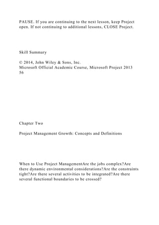 PAUSE. If you are continuing to the next lesson, keep Project
open. If not continuing to additional lessons, CLOSE Project.
Skill Summary
© 2014, John Wiley & Sons, Inc.
Microsoft Official Academic Course, Microsoft Project 2013
56
Chapter Two
Project Management Growth: Concepts and Definitions
When to Use Project ManagementAre the jobs complex?Are
there dynamic environmental considerations?Are the constraints
tight?Are there several activities to be integrated?Are there
several functional boundaries to be crossed?
 