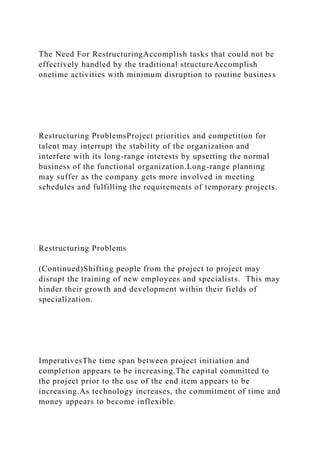 The Need For RestructuringAccomplish tasks that could not be
effectively handled by the traditional structureAccomplish
onetime activities with minimum disruption to routine business
Restructuring ProblemsProject priorities and competition for
talent may interrupt the stability of the organization and
interfere with its long-range interests by upsetting the normal
business of the functional organization.Long-range planning
may suffer as the company gets more involved in meeting
schedules and fulfilling the requirements of temporary projects.
Restructuring Problems
(Continued)Shifting people from the project to project may
disrupt the training of new employees and specialists. This may
hinder their growth and development within their fields of
specialization.
ImperativesThe time span between project initiation and
completion appears to be increasing.The capital committed to
the project prior to the use of the end item appears to be
increasing.As technology increases, the commitment of time and
money appears to become inflexible.
 