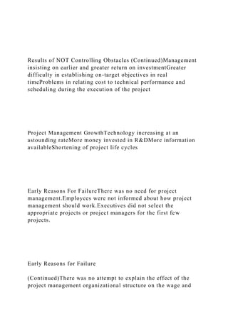 Results of NOT Controlling Obstacles (Continued)Management
insisting on earlier and greater return on investmentGreater
difficulty in establishing on-target objectives in real
timeProblems in relating cost to technical performance and
scheduling during the execution of the project
Project Management GrowthTechnology increasing at an
astounding rateMore money invested in R&DMore information
availableShortening of project life cycles
Early Reasons For FailureThere was no need for project
management.Employees were not informed about how project
management should work.Executives did not select the
appropriate projects or project managers for the first few
projects.
Early Reasons for Failure
(Continued)There was no attempt to explain the effect of the
project management organizational structure on the wage and
 