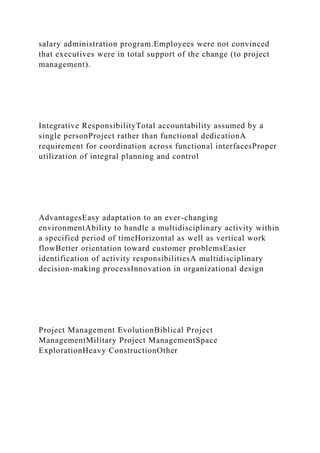 salary administration program.Employees were not convinced
that executives were in total support of the change (to project
management).
Integrative ResponsibilityTotal accountability assumed by a
single personProject rather than functional dedicationA
requirement for coordination across functional interfacesProper
utilization of integral planning and control
AdvantagesEasy adaptation to an ever-changing
environmentAbility to handle a multidisciplinary activity within
a specified period of timeHorizontal as well as vertical work
flowBetter orientation toward customer problemsEasier
identification of activity responsibilitiesA multidisciplinary
decision-making processInnovation in organizational design
Project Management EvolutionBiblical Project
ManagementMilitary Project ManagementSpace
ExplorationHeavy ConstructionOther
 