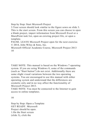 Step by Step: Start Microsoft Project
3.Your screen should look similar to the figure sown on slide 3.
This is the start screen. From this screen you can choose to open
a blank project, import information from Microsoft Excel or a
SharePoint task list, open an existing project file, or open a
template.
PAUSE. LEAVE Microsoft Project open for the next exercise.
© 2014, John Wiley & Sons, Inc.
Microsoft Official Academic Course, Microsoft Project 2013
10
TAKE NOTE: This manual is based on the Windows 7 operating
system. If you are using Windows 8, some of the commands
(such as “Start button”) do not exist. Additionally there are
some slight visual variations between the two operating
systems. You are encouraged to use this manual with either
operating system and understand that the differences are
cosmetic only and in no way affect the functionality of
Microsoft Project 2013.
TAKE NOTE: You must be connected to the Internet to gain
access to online templates.
10
Step by Step: Open a Template
GET READY. Microsoft
Project should be open.
1.On the Start screen
(slide 3), click the
 