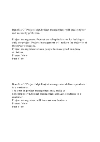 Benefits Of Project Mgt.Project management will create power
and authority problems.
Project management focuses on suboptimization by looking at
only the project.Project management will reduce the majority of
the power struggles.
Project management allows people to make good company
decisions.
Present View
Past View
Benefits Of Project Mgt.Project management delivers products
to a customer.
The cost of project management may make us
noncompetitive.Project management delivers solutions to a
customer.
Project management will increase our business.
Present View
Past View
 