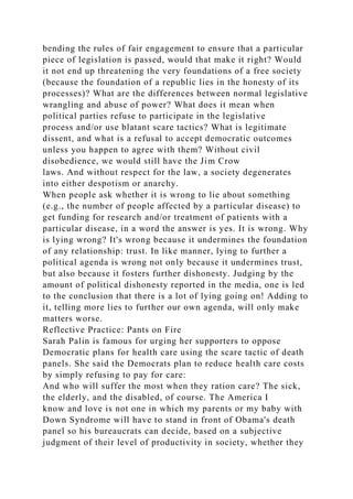 bending the rules of fair engagement to ensure that a particular
piece of legislation is passed, would that make it right? Would
it not end up threatening the very foundations of a free society
(because the foundation of a republic lies in the honesty of its
processes)? What are the differences between normal legislative
wrangling and abuse of power? What does it mean when
political parties refuse to participate in the legislative
process and/or use blatant scare tactics? What is legitimate
dissent, and what is a refusal to accept democratic outcomes
unless you happen to agree with them? Without civil
disobedience, we would still have the Jim Crow
laws. And without respect for the law, a society degenerates
into either despotism or anarchy.
When people ask whether it is wrong to lie about something
(e.g., the number of people affected by a particular disease) to
get funding for research and/or treatment of patients with a
particular disease, in a word the answer is yes. It is wrong. Why
is lying wrong? It's wrong because it undermines the foundation
of any relationship: trust. In like manner, lying to further a
political agenda is wrong not only because it undermines trust,
but also because it fosters further dishonesty. Judging by the
amount of political dishonesty reported in the media, one is led
to the conclusion that there is a lot of lying going on! Adding to
it, telling more lies to further our own agenda, will only make
matters worse.
Reflective Practice: Pants on Fire
Sarah Palin is famous for urging her supporters to oppose
Democratic plans for health care using the scare tactic of death
panels. She said the Democrats plan to reduce health care costs
by simply refusing to pay for care:
And who will suffer the most when they ration care? The sick,
the elderly, and the disabled, of course. The America I
know and love is not one in which my parents or my baby with
Down Syndrome will have to stand in front of Obama's death
panel so his bureaucrats can decide, based on a subjective
judgment of their level of productivity in society, whether they
 