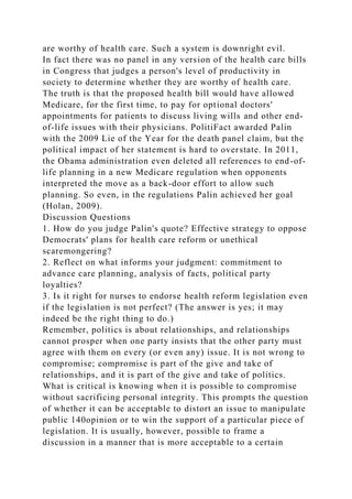 are worthy of health care. Such a system is downright evil.
In fact there was no panel in any version of the health care bills
in Congress that judges a person's level of productivity in
society to determine whether they are worthy of health care.
The truth is that the proposed health bill would have allowed
Medicare, for the first time, to pay for optional doctors'
appointments for patients to discuss living wills and other end-
of-life issues with their physicians. PolitiFact awarded Palin
with the 2009 Lie of the Year for the death panel claim, but the
political impact of her statement is hard to overstate. In 2011,
the Obama administration even deleted all references to end-of-
life planning in a new Medicare regulation when opponents
interpreted the move as a back-door effort to allow such
planning. So even, in the regulations Palin achieved her goal
(Holan, 2009).
Discussion Questions
1. How do you judge Palin's quote? Effective strategy to oppose
Democrats' plans for health care reform or unethical
scaremongering?
2. Reflect on what informs your judgment: commitment to
advance care planning, analysis of facts, political party
loyalties?
3. Is it right for nurses to endorse health reform legislation even
if the legislation is not perfect? (The answer is yes; it may
indeed be the right thing to do.)
Remember, politics is about relationships, and relationships
cannot prosper when one party insists that the other party must
agree with them on every (or even any) issue. It is not wrong to
compromise; compromise is part of the give and take of
relationships, and it is part of the give and take of politics.
What is critical is knowing when it is possible to compromise
without sacrificing personal integrity. This prompts the question
of whether it can be acceptable to distort an issue to manipulate
public 140opinion or to win the support of a particular piece of
legislation. It is usually, however, possible to frame a
discussion in a manner that is more acceptable to a certain
 