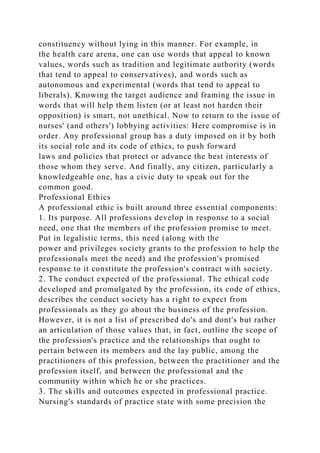 constituency without lying in this manner. For example, in
the health care arena, one can use words that appeal to known
values, words such as tradition and legitimate authority (words
that tend to appeal to conservatives), and words such as
autonomous and experimental (words that tend to appeal to
liberals). Knowing the target audience and framing the issue in
words that will help them listen (or at least not harden their
opposition) is smart, not unethical. Now to return to the issue of
nurses' (and others') lobbying activities: Here compromise is in
order. Any professional group has a duty imposed on it by both
its social role and its code of ethics, to push forward
laws and policies that protect or advance the best interests of
those whom they serve. And finally, any citizen, particularly a
knowledgeable one, has a civic duty to speak out for the
common good.
Professional Ethics
A professional ethic is built around three essential components:
1. Its purpose. All professions develop in response to a social
need, one that the members of the profession promise to meet.
Put in legalistic terms, this need (along with the
power and privileges society grants to the profession to help the
professionals meet the need) and the profession's promised
response to it constitute the profession's contract with society.
2. The conduct expected of the professional. The ethical code
developed and promulgated by the profession, its code of ethics,
describes the conduct society has a right to expect from
professionals as they go about the business of the profession.
However, it is not a list of prescribed do's and dont's but rather
an articulation of those values that, in fact, outline the scope of
the profession's practice and the relationships that ought to
pertain between its members and the lay public, among the
practitioners of this profession, between the practitioner and the
profession itself, and between the professional and the
community within which he or she practices.
3. The skills and outcomes expected in professional practice.
Nursing's standards of practice state with some precision the
 