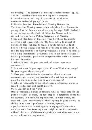 the heading, “The elements of nursing's social contract” (p. 6).
The 2010 revision also notes as a key social concern
in health care and nursing “Expansion of health care
resources andhealth policy” (p. 4).
Reflective Practice: Foundational Nursing Documents
The American Nursing Association publishes three documents
packaged as the Foundation of Nursing Package, 2010. Included
in the package are the Code of Ethics for Nurses and the
revised Nursing Social Policy Statement and Nursing
Scope and Standards of Practice. Together these documents
describe what is reasonable for the U.S. public to expect of
nurses. As this text goes to press, a newly revised Code of
Ethics is being studied and may be available as early as 2015.
It is the responsibility of every professional nurse to be familiar
with these foundational documents and to continually assess if
her/his professional practice is congruent with what is expected.
Personal Questions
1. When, if ever, did you read and reflect on these core
documents?
2. In what ways do you expect your Code of Ethics to change?
Do you support these changes?
3. Have you participated in discussions about how these
documents pertain to your practice and what they suggest as
growth opportunities for you or your colleagues?
4. What is reasonable to expect of every professional nurse in
regard to advocacy and health policy?
Moral Agency and the Nurse
Once professional nurses understand what is reasonable for the
public to expect of them, the next step is to determine if one has
the capacity to meet these expectations. In other words, one
must ask, “Am I trustworthy?” Moral agency is quite simply the
ability to be what is professed: a human, a parent,
a professionalnurse. Moral agency in any specific situation
requires more than knowing what is right to do; it also entails:
• Moral character: Cultivated dispositions that allow one to act
as one believes one ought to act.
 