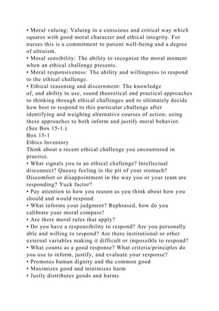 • Moral valuing: Valuing in a conscious and critical way which
squares with good moral character and ethical integrity. For
nurses this is a commitment to patient well-being and a degree
of altruism.
• Moral sensibility: The ability to recognize the moral moment
when an ethical challenge presents.
• Moral responsiveness: The ability and willingness to respond
to the ethical challenge.
• Ethical reasoning and discernment: The knowledge
of, and ability to use, sound theoretical and practical approaches
to thinking through ethical challenges and to ultimately decide
how best to respond to this particular challenge after
identifying and weighing alternative courses of action; using
these approaches to both inform and justify moral behavior.
(See Box 15-1.)
Box 15-1
Ethics Inventory
Think about a recent ethical challenge you encountered in
practice.
• What signals you to an ethical challenge? Intellectual
disconnect? Queasy feeling in the pit of your stomach?
Discomfort or disappointment in the way you or your team are
responding? Yuck factor?
• Pay attention to how you reason as you think about how you
should and would respond.
• What informs your judgment? Rephrased, how do you
calibrate your moral compass?
• Are there moral rules that apply?
• Do you have a responsibility to respond? Are you personally
able and willing to respond? Are there institutional or other
external variables making it difficult or impossible to respond?
• What counts as a good response? What criteria/principles do
you use to inform, justify, and evaluate your response?
• Promotes human dignity and the common good
• Maximizes good and minimizes harm
• Justly distributes goods and harms
 